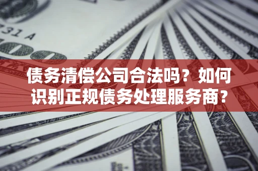 济南债务清偿公司合法吗？如何识别正规债务处理服务商？