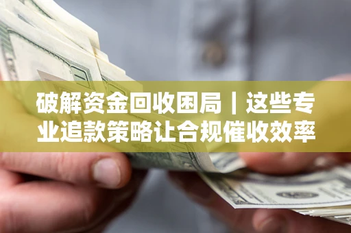 济南破解资金回收困局｜这些专业追款策略让合规催收效率翻倍