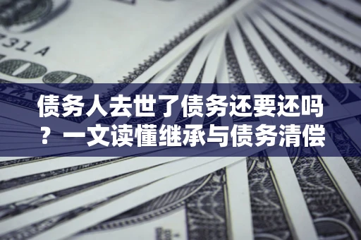 济南债务人去世了债务还要还吗？一文读懂继承与债务清偿