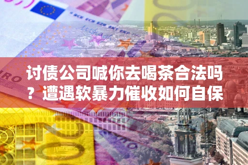 济南讨债公司喊你去喝茶合法吗？遭遇软暴力催收如何自保？