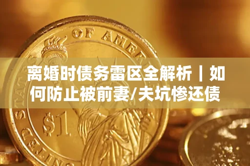济南离婚时债务雷区全解析｜如何防止被前妻/夫坑惨还债？