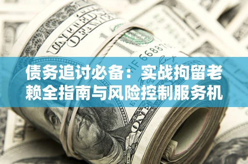 济南债务追讨必备：实战拘留老赖全指南与风险控制服务机构推荐